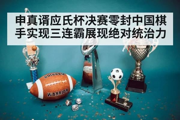 申真谞应氏杯决赛零封中国棋手实现三连霸展现绝对统治力