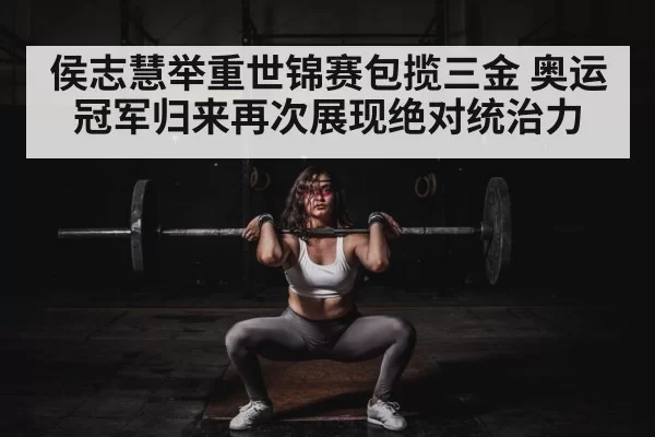 侯志慧举重世锦赛包揽三金 奥运冠军归来再次展现绝对统治力