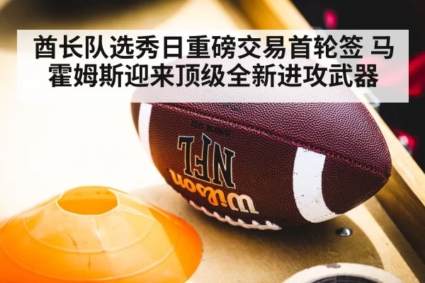 酋长队选秀日重磅交易首轮签 马霍姆斯迎来顶级全新进攻武器